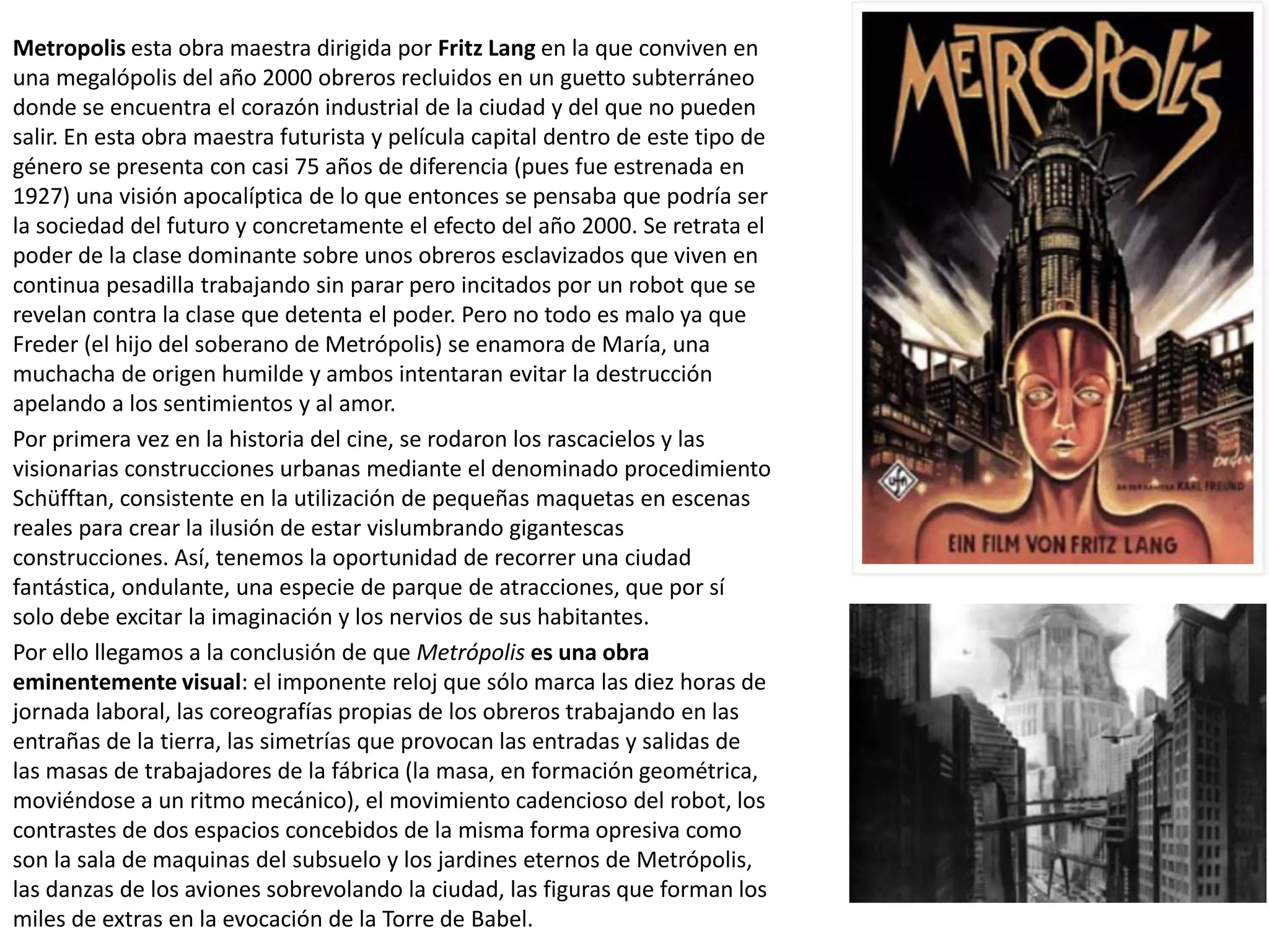 Metropolis esta obra maestra dirigida por Fritz Lang en la que conviven en
una megalópolis del año 2000 obreros recluidos en un guetto subterráneo
donde se encuentra el corazón industrial de la ciudad y del que no pueden
salir. En esta obra maestra futurista y película capital dentro de este tipo de
género se presenta con casi 75 años de diferencia (pues fue estrenada en
1927) una visión apocalíptica de lo que entonces se pensaba que podría ser
la sociedad del futuro y concretamente el efecto del año 2000. Se retrata el
poder de la clase dominante sobre unos obreros esclavizados que viven en
continua pesadilla trabajando sin parar pero incitados por un robot que se
revelan contra la clase que detenta el poder. Pero no todo es malo ya que
Freder (el hijo del soberano de Metrópolis) se enamora de María, una
muchacha de origen humilde y ambos intentaran evitar la destrucción
apelando a los sentimientos y al amor.
Por primera vez en la historia del cine, se rodaron los rascacielos y las
visionarias construcciones urbanas mediante el denominado procedimiento
Schüfftan, consistente en la utilización de pequeñas maquetas en escenas
reales para crear la ilusión de estar vislumbrando gigantescas
construcciones. Así, tenemos la oportunidad de recorrer una ciudad
fantástica, ondulante, una especie de parque de atracciones, que por sí
solo debe excitar la imaginación y los nervios de sus habitantes.
Por ello llegamos a la conclusión de que Metrópolis es una obra
eminentemente visual: el imponente reloj que sólo marca las diez horas de
jornada laboral, las coreografías propias de los obreros trabajando en las
entrañas de la tierra, las simetrías que provocan las entradas y salidas de
las masas de trabajadores de la fábrica (la masa, en formación geométrica,
moviéndose a un ritmo mecánico), el movimiento cadencioso del robot, los
contrastes de dos espacios concebidos de la misma forma opresiva como
son la sala de maquinas del subsuelo y los jardines eternos de Metrópolis,
las danzas de los aviones sobrevolando la ciudad, las figuras que forman los
miles de extras en la evocación de la Torre de Babel.
 