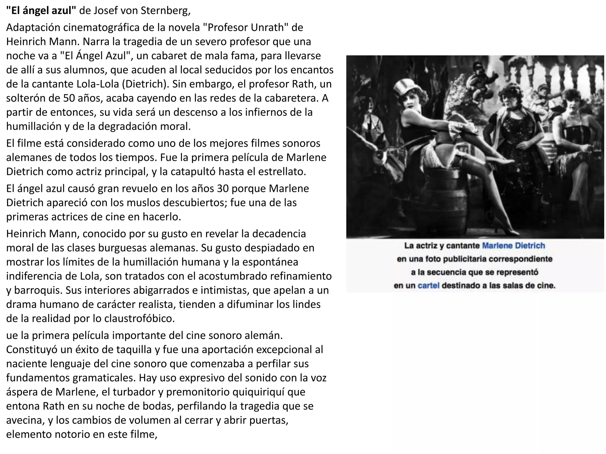 "El ángel azul" de Josef von Sternberg,
Adaptación cinematográfica de la novela "Profesor Unrath" de
Heinrich Mann. Narra la tragedia de un severo profesor que una
noche va a "El Ángel Azul", un cabaret de mala fama, para llevarse
de allí a sus alumnos, que acuden al local seducidos por los encantos
de la cantante Lola-Lola (Dietrich). Sin embargo, el profesor Rath, un
solterón de 50 años, acaba cayendo en las redes de la cabaretera. A
partir de entonces, su vida será un descenso a los infiernos de la
humillación y de la degradación moral.
El filme está considerado como uno de los mejores filmes sonoros
alemanes de todos los tiempos. Fue la primera película de Marlene
Dietrich como actriz principal, y la catapultó hasta el estrellato.
El ángel azul causó gran revuelo en los años 30 porque Marlene
Dietrich apareció con los muslos descubiertos; fue una de las
primeras actrices de cine en hacerlo.
Heinrich Mann, conocido por su gusto en revelar la decadencia
moral de las clases burguesas alemanas. Su gusto despiadado en
mostrar los límites de la humillación humana y la espontánea
indiferencia de Lola, son tratados con el acostumbrado refinamiento
y barroquis. Sus interiores abigarrados e intimistas, que apelan a un
drama humano de carácter realista, tienden a difuminar los lindes
de la realidad por lo claustrofóbico.
ue la primera película importante del cine sonoro alemán.
Constituyó un éxito de taquilla y fue una aportación excepcional al
naciente lenguaje del cine sonoro que comenzaba a perfilar sus
fundamentos gramaticales. Hay uso expresivo del sonido con la voz
áspera de Marlene, el turbador y premonitorio quiquiriquí que
entona Rath en su noche de bodas, perfilando la tragedia que se
avecina, y los cambios de volumen al cerrar y abrir puertas,
elemento notorio en este filme,
 