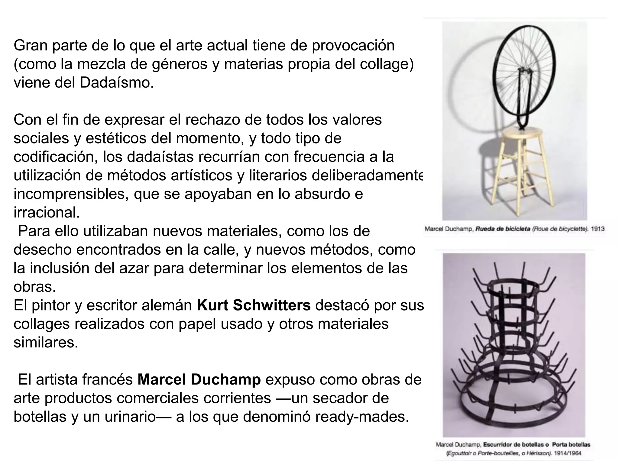 Gran parte de lo que el arte actual tiene de provocación
(como la mezcla de géneros y materias propia del collage)
viene del Dadaísmo.
Con el fin de expresar el rechazo de todos los valores
sociales y estéticos del momento, y todo tipo de
codificación, los dadaístas recurrían con frecuencia a la
utilización de métodos artísticos y literarios deliberadamente
incomprensibles, que se apoyaban en lo absurdo e
irracional.
Para ello utilizaban nuevos materiales, como los de
desecho encontrados en la calle, y nuevos métodos, como
la inclusión del azar para determinar los elementos de las
obras.
El pintor y escritor alemán Kurt Schwitters destacó por sus
collages realizados con papel usado y otros materiales
similares.
El artista francés Marcel Duchamp expuso como obras de
arte productos comerciales corrientes —un secador de
botellas y un urinario— a los que denominó ready-mades.
 
