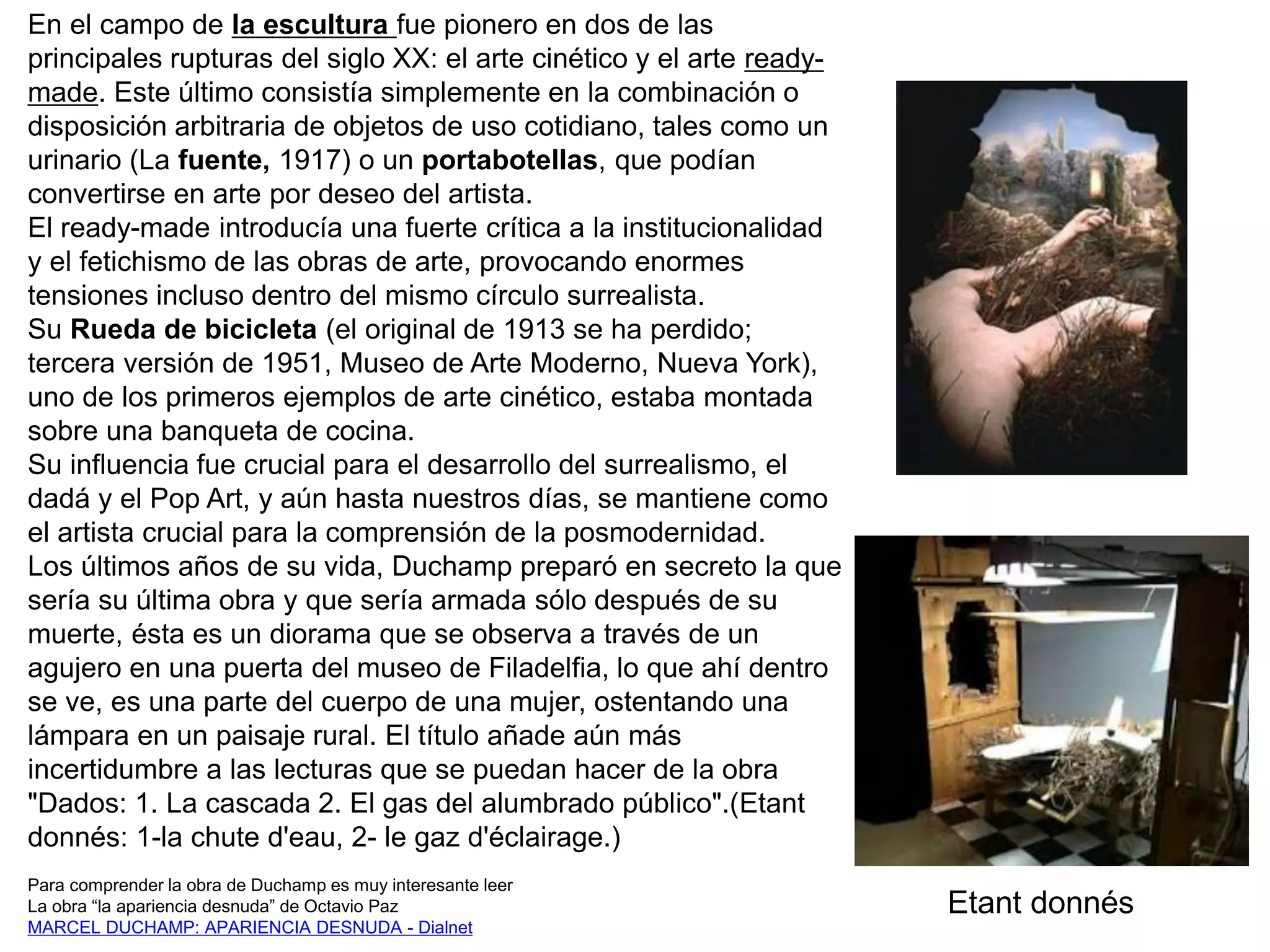 En el campo de la escultura fue pionero en dos de las
principales rupturas del siglo XX: el arte cinético y el arte ready-
made. Este último consistía simplemente en la combinación o
disposición arbitraria de objetos de uso cotidiano, tales como un
urinario (La fuente, 1917) o un portabotellas, que podían
convertirse en arte por deseo del artista.
El ready-made introducía una fuerte crítica a la institucionalidad
y el fetichismo de las obras de arte, provocando enormes
tensiones incluso dentro del mismo círculo surrealista.
Su Rueda de bicicleta (el original de 1913 se ha perdido;
tercera versión de 1951, Museo de Arte Moderno, Nueva York),
uno de los primeros ejemplos de arte cinético, estaba montada
sobre una banqueta de cocina.
Su influencia fue crucial para el desarrollo del surrealismo, el
dadá y el Pop Art, y aún hasta nuestros días, se mantiene como
el artista crucial para la comprensión de la posmodernidad.
Los últimos años de su vida, Duchamp preparó en secreto la que
sería su última obra y que sería armada sólo después de su
muerte, ésta es un diorama que se observa a través de un
agujero en una puerta del museo de Filadelfia, lo que ahí dentro
se ve, es una parte del cuerpo de una mujer, ostentando una
lámpara en un paisaje rural. El título añade aún más
incertidumbre a las lecturas que se puedan hacer de la obra
"Dados: 1. La cascada 2. El gas del alumbrado público".(Etant
donnés: 1-la chute d'eau, 2- le gaz d'éclairage.)
Para comprender la obra de Duchamp es muy interesante leer
La obra “la apariencia desnuda” de Octavio Paz
MARCEL DUCHAMP: APARIENCIA DESNUDA - Dialnet
Etant donnés
 