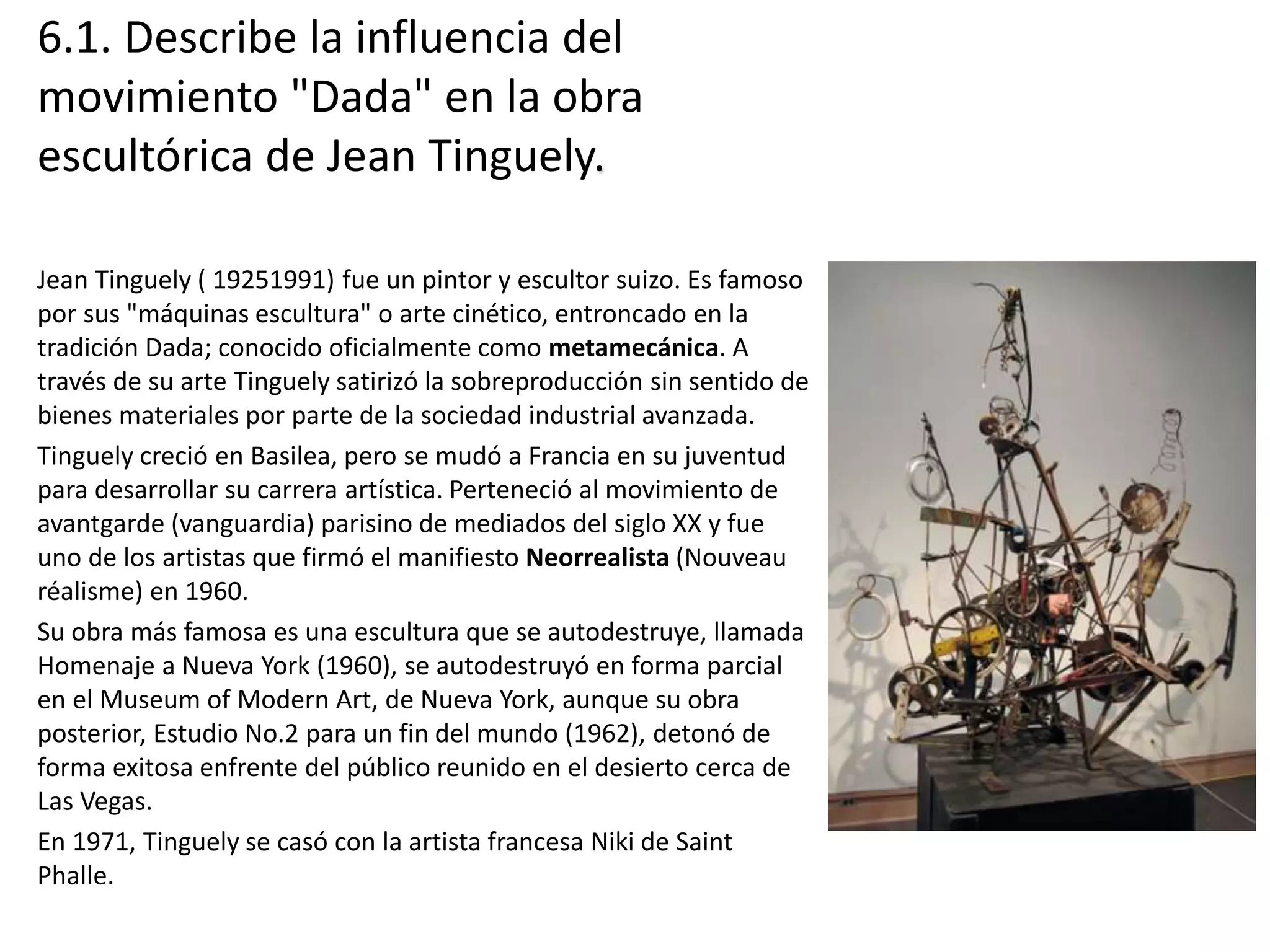 6.1. Describe la influencia del
movimiento "Dada" en la obra
escultórica de Jean Tinguely.
Jean Tinguely ( 19251991) fue un pintor y escultor suizo. Es famoso
por sus "máquinas escultura" o arte cinético, entroncado en la
tradición Dada; conocido oficialmente como metamecánica. A
través de su arte Tinguely satirizó la sobreproducción sin sentido de
bienes materiales por parte de la sociedad industrial avanzada.
Tinguely creció en Basilea, pero se mudó a Francia en su juventud
para desarrollar su carrera artística. Perteneció al movimiento de
avantgarde (vanguardia) parisino de mediados del siglo XX y fue
uno de los artistas que firmó el manifiesto Neorrealista (Nouveau
réalisme) en 1960.
Su obra más famosa es una escultura que se autodestruye, llamada
Homenaje a Nueva York (1960), se autodestruyó en forma parcial
en el Museum of Modern Art, de Nueva York, aunque su obra
posterior, Estudio No.2 para un fin del mundo (1962), detonó de
forma exitosa enfrente del público reunido en el desierto cerca de
Las Vegas.
En 1971, Tinguely se casó con la artista francesa Niki de Saint
Phalle.
 