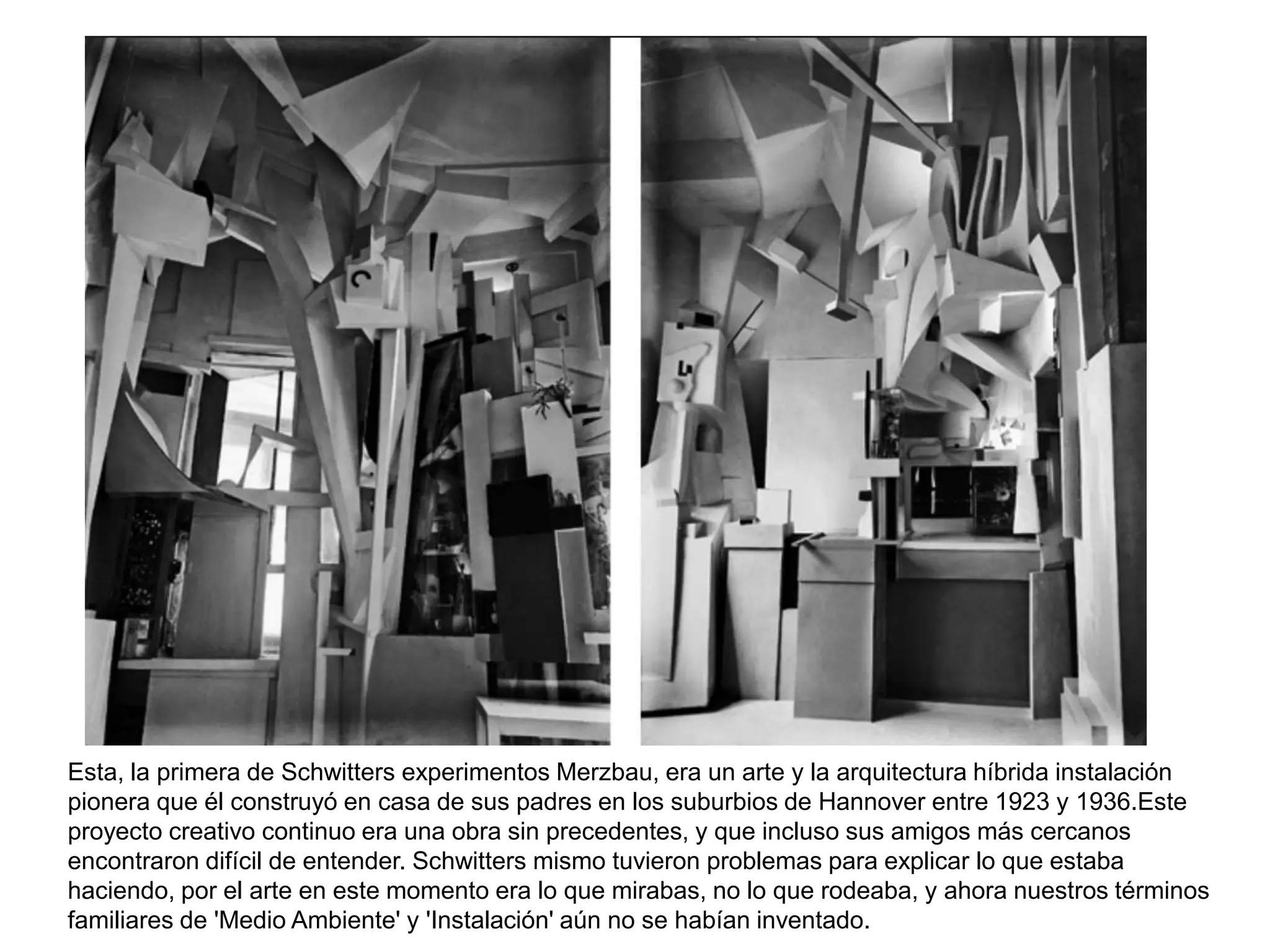 Esta, la primera de Schwitters experimentos Merzbau, era un arte y la arquitectura híbrida instalación
pionera que él construyó en casa de sus padres en los suburbios de Hannover entre 1923 y 1936.Este
proyecto creativo continuo era una obra sin precedentes, y que incluso sus amigos más cercanos
encontraron difícil de entender. Schwitters mismo tuvieron problemas para explicar lo que estaba
haciendo, por el arte en este momento era lo que mirabas, no lo que rodeaba, y ahora nuestros términos
familiares de 'Medio Ambiente' y 'Instalación' aún no se habían inventado.
 