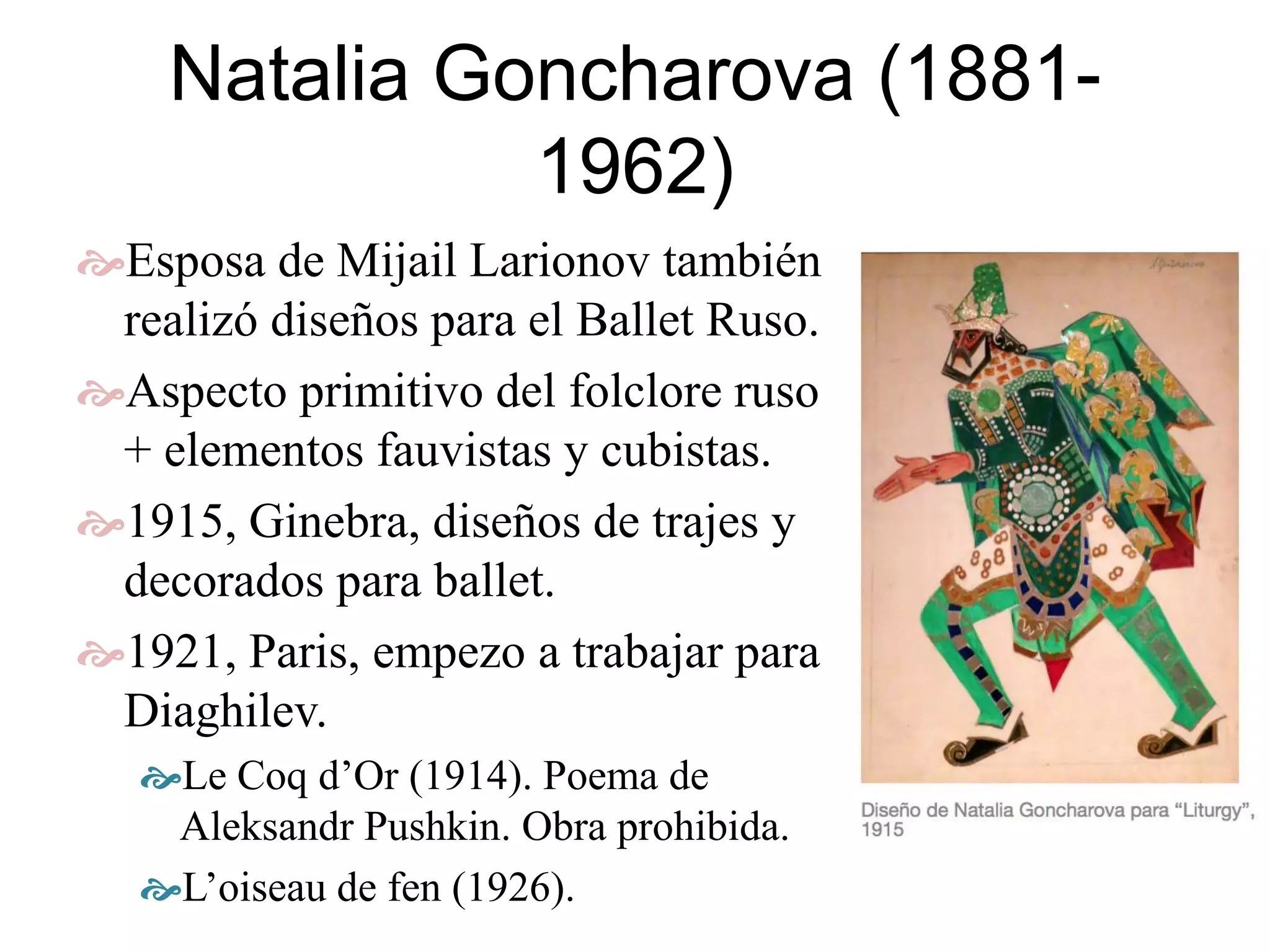 Natalia Goncharova (1881-
1962)
Esposa de Mijail Larionov también
realizó diseños para el Ballet Ruso.
Aspecto primitivo del folclore ruso
+ elementos fauvistas y cubistas.
1915, Ginebra, diseños de trajes y
decorados para ballet.
1921, Paris, empezo a trabajar para
Diaghilev.
Le Coq d’Or (1914). Poema de
Aleksandr Pushkin. Obra prohibida.
L’oiseau de fen (1926).
 