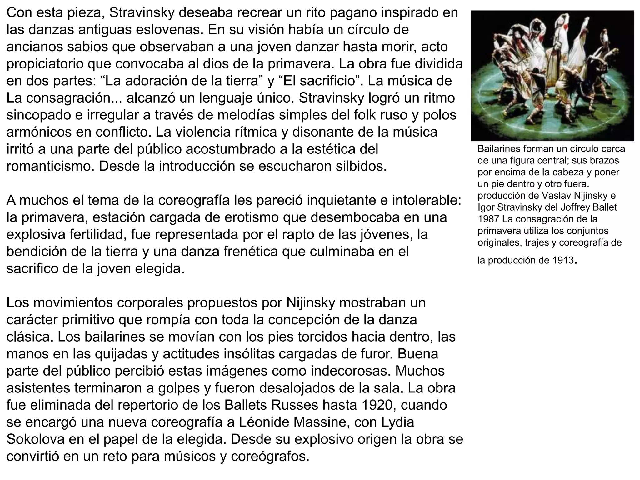 Con esta pieza, Stravinsky deseaba recrear un rito pagano inspirado en
las danzas antiguas eslovenas. En su visión había un círculo de
ancianos sabios que observaban a una joven danzar hasta morir, acto
propiciatorio que convocaba al dios de la primavera. La obra fue dividida
en dos partes: “La adoración de la tierra” y “El sacrificio”. La música de
La consagración... alcanzó un lenguaje único. Stravinsky logró un ritmo
sincopado e irregular a través de melodías simples del folk ruso y polos
armónicos en conflicto. La violencia rítmica y disonante de la música
irritó a una parte del público acostumbrado a la estética del
romanticismo. Desde la introducción se escucharon silbidos.
A muchos el tema de la coreografía les pareció inquietante e intolerable:
la primavera, estación cargada de erotismo que desembocaba en una
explosiva fertilidad, fue representada por el rapto de las jóvenes, la
bendición de la tierra y una danza frenética que culminaba en el
sacrifico de la joven elegida.
Los movimientos corporales propuestos por Nijinsky mostraban un
carácter primitivo que rompía con toda la concepción de la danza
clásica. Los bailarines se movían con los pies torcidos hacia dentro, las
manos en las quijadas y actitudes insólitas cargadas de furor. Buena
parte del público percibió estas imágenes como indecorosas. Muchos
asistentes terminaron a golpes y fueron desalojados de la sala. La obra
fue eliminada del repertorio de los Ballets Russes hasta 1920, cuando
se encargó una nueva coreografía a Léonide Massine, con Lydia
Sokolova en el papel de la elegida. Desde su explosivo origen la obra se
convirtió en un reto para músicos y coreógrafos.
Bailarines forman un círculo cerca
de una figura central; sus brazos
por encima de la cabeza y poner
un pie dentro y otro fuera.
producción de Vaslav Nijinsky e
Igor Stravinsky del Joffrey Ballet
1987 La consagración de la
primavera utiliza los conjuntos
originales, trajes y coreografía de
la producción de 1913.
 