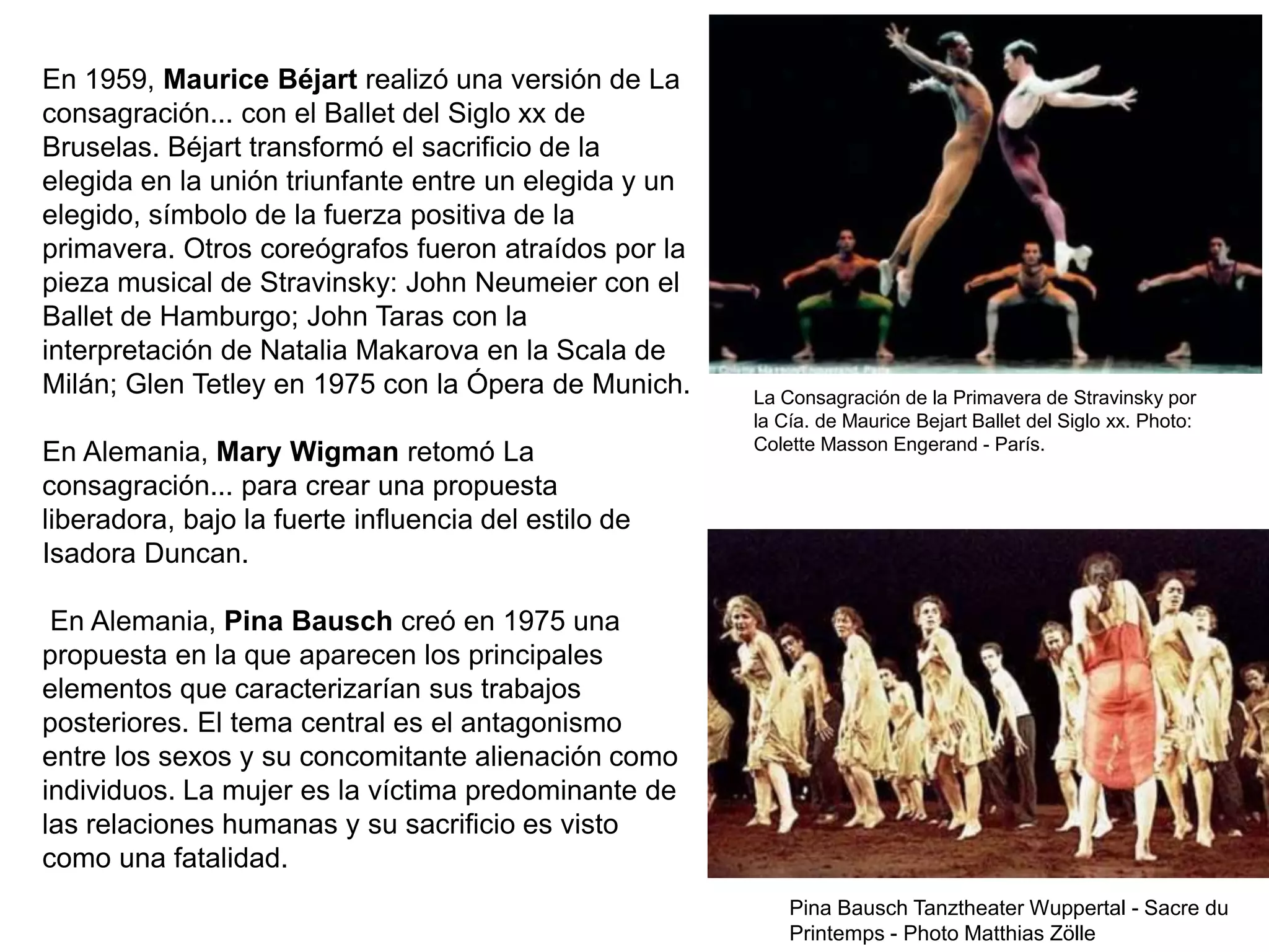 En 1959, Maurice Béjart realizó una versión de La
consagración... con el Ballet del Siglo xx de
Bruselas. Béjart transformó el sacrificio de la
elegida en la unión triunfante entre un elegida y un
elegido, símbolo de la fuerza positiva de la
primavera. Otros coreógrafos fueron atraídos por la
pieza musical de Stravinsky: John Neumeier con el
Ballet de Hamburgo; John Taras con la
interpretación de Natalia Makarova en la Scala de
Milán; Glen Tetley en 1975 con la Ópera de Munich.
En Alemania, Mary Wigman retomó La
consagración... para crear una propuesta
liberadora, bajo la fuerte influencia del estilo de
Isadora Duncan.
En Alemania, Pina Bausch creó en 1975 una
propuesta en la que aparecen los principales
elementos que caracterizarían sus trabajos
posteriores. El tema central es el antagonismo
entre los sexos y su concomitante alienación como
individuos. La mujer es la víctima predominante de
las relaciones humanas y su sacrificio es visto
como una fatalidad.
La Consagración de la Primavera de Stravinsky por
la Cía. de Maurice Bejart Ballet del Siglo xx. Photo:
Colette Masson Engerand - París.
Pina Bausch Tanztheater Wuppertal - Sacre du
Printemps - Photo Matthias Zölle
 