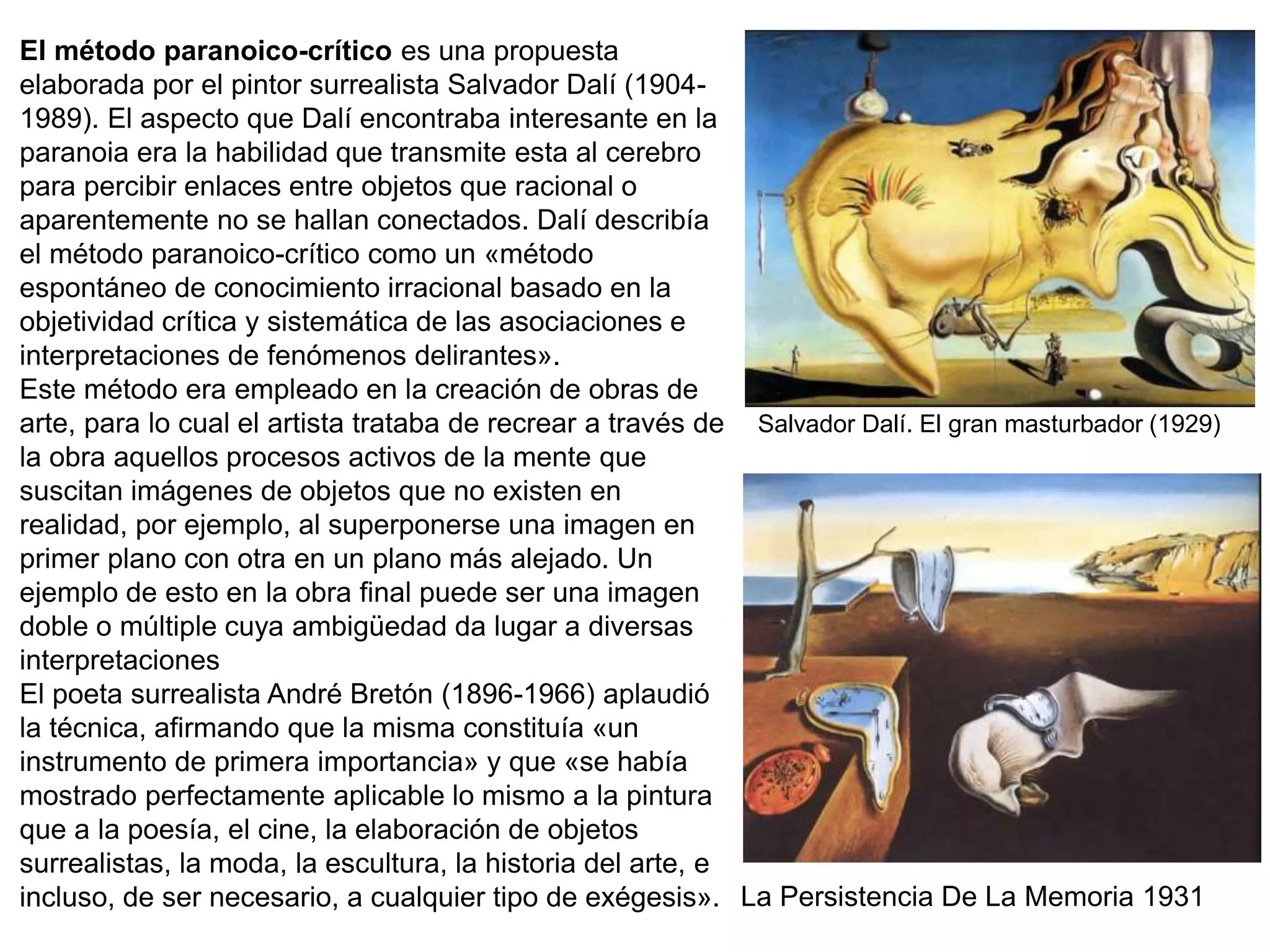 El método paranoico-crítico es una propuesta
elaborada por el pintor surrealista Salvador Dalí (1904-
1989). El aspecto que Dalí encontraba interesante en la
paranoia era la habilidad que transmite esta al cerebro
para percibir enlaces entre objetos que racional o
aparentemente no se hallan conectados. Dalí describía
el método paranoico-crítico como un «método
espontáneo de conocimiento irracional basado en la
objetividad crítica y sistemática de las asociaciones e
interpretaciones de fenómenos delirantes».
Este método era empleado en la creación de obras de
arte, para lo cual el artista trataba de recrear a través de
la obra aquellos procesos activos de la mente que
suscitan imágenes de objetos que no existen en
realidad, por ejemplo, al superponerse una imagen en
primer plano con otra en un plano más alejado. Un
ejemplo de esto en la obra final puede ser una imagen
doble o múltiple cuya ambigüedad da lugar a diversas
interpretaciones
El poeta surrealista André Bretón (1896-1966) aplaudió
la técnica, afirmando que la misma constituía «un
instrumento de primera importancia» y que «se había
mostrado perfectamente aplicable lo mismo a la pintura
que a la poesía, el cine, la elaboración de objetos
surrealistas, la moda, la escultura, la historia del arte, e
incluso, de ser necesario, a cualquier tipo de exégesis».
Salvador Dalí. El gran masturbador (1929)
La Persistencia De La Memoria 1931
 
