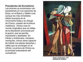 Precedentes del Surrealismo
Los pintores se encontraron con
precedentes en Los caprichos de
Goya, en el Bosco y Valdés Leal,
aunque los más inmediatos
deben buscarse en el
movimiento Dada y en Giorgio
de Chirico, creador de la pintura
metafísica. Chirico crea un
mundo enigmático que es reflejo
de la desolación provocada por
la guerra, que se percibe
inquietante y desolador. En
Héctor y Andrómaca, introduce
maniquíes, únicos seres capaces
de habitar sus plazas desiertas y
calles que se sumergen en el
infinito. La pintura de Chirico es
el principal antecedente del
surrealismo.
Hector y Andromaca 1917
GIORGIO DE CHIRICO
 