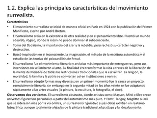 1.2. Explica las principales características del movimiento
surrealista.
Características
• El movimiento surrealista se inició de manera oficial en París en 1924 con la publicación del Primer
Manifiesto, escrito por André Breton.
• El Surrealismo creía en la existencia de otra realidad y en el pensamiento libre. Plasmó un mundo
absurdo, ilógico, donde la razón no puede dominar al subconsciente.
• Tomó del Dadaísmo, la importancia del azar y la rebeldía, pero rechazó su carácter negativo y
destructivo.
• Buscó inspiración en el inconsciente, la imaginación, el método de la escritura automática y el
estudio de las teorías del psicoanálisis de Freud.
• El surrealismo fue el movimiento literario y artístico más importante de entreguerras, pero sus
intenciones no se limitaron al arte. Su finalidad era transformar la vida a través de la liberación de
la mente del hombre de todas las restricciones tradicionales que la esclavizan. La religión, la
moralidad, la familia y la patria se convierten así en instituciones a revisar.
• El surrealismo adoptó formas muy diversas; en un primer momento fue la causa un proyecto
esencialmente literario, sin embargo en la segunda mitad de los años veinte se fue adaptando
rápidamente a las artes visuales (la pintura, la escultura, la fotografía, el cine).
Observamos dos vertientes. El surrealismo abstracto, donde artistas como Masson, Miró o Klee crean
universos figurativos personales a partir del automatismo más puro. Y Ernst, Tanguy, Magritte o Dalí
que se interesan más por la vía onírica, un surrealismo figurativo cuyas obras exhiben un realismo
fotográfico, aunque totalmente alejadas de la pintura tradicional.el grattage y la decalcomania.
 