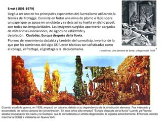 Ernst (1891-1979)
Llegó a ser uno de los principales exponentes del Surrealismo utilizando la
técnica del frotagge. Consiste en frotar una mina de plomo o lápiz sobre
un papel que se apoya en un objeto y se deja así su huella en dicho papel,
con todas sus irregularidades. Las imágenes surgidas aparecerán cargadas
de misteriosas evocaciones, de signos de catástrofe y
desolación. Ciudades, Europa después de la lluvia.
Pionero del movimiento dadaísta y también del surrealista, inventor de lo
que por los comienzos del siglo XX fueron técnicas tan sofisticadas como
el collage, el frottage, el grattage y la decalcomania. : Max Ernst, Une semaine de bonté, collage-novel, 1934 ”
Cuando estalló la guerra, en 1939, empezó un calvario, debido a su dependencia de la jurisdicción alemana. Fue internado y
excarcelado de varios campos de concentración. En esos años sólo empezó "Europa después de la lluvia" cuando ya Francia
estaba ocupada por los nazis y la Gestapo, que le consideraba un artista degenerado, le vigilaba estrechamente. Entonces decidió
marchar a EEUU e instalarse en Nueva York.
 