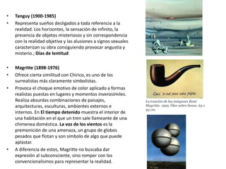 • Tanguy (1900-1985)
• Representa sueños desligados a toda referencia a la
realidad. Los horizontes, la sensación de infinito, la
presencia de objetos misteriosos y sin correspondencia
con la realidad objetiva y las alusiones a signos sexuales
caracterizan su obra consiguiendo provocar angustia y
misterio.; Días de lentitud
• Magritte (1898-1976)
• Ofrece cierta similitud con Chirico, es uno de los
surrealistas más claramente simbolistas.
• Provoca el choque emotivo de color aplicado a formas
realistas puestas en lugares y momentos inverosímiles.
Realiza absurdas combinaciones de paisajes,
arquitecturas, esculturas, ambientes externos e
internos. En El tiempo detenido muestra el interior de
una habitación en el que un tren sale llameante de una
chimenea doméstica. La voz de los vientos es la
premonición de una amenaza, un grupo de globos
pesados que flotan y son símbolo de algo que puede
aplastar.
• A diferencia de estos, Magritte no buscaba dar
expresión al subconsciente, sino romper con los
convencionalismos para representar la realidad.
La traición de las imágenes René
Magritte. 1929. Óleo sobre lienzo. 63 x
93 cm.
 