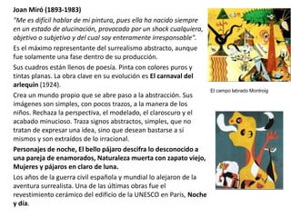 Joan Miró (1893-1983)
"Me es difícil hablar de mi pintura, pues ella ha nacido siempre
en un estado de alucinación, provocado por un shock cualquiera,
objetivo o subjetivo y del cual soy enteramente irresponsable".
Es el máximo representante del surrealismo abstracto, aunque
fue solamente una fase dentro de su producción.
Sus cuadros están llenos de poesía. Pinta con colores puros y
tintas planas. La obra clave en su evolución es El carnaval del
arlequín (1924).
Crea un mundo propio que se abre paso a la abstracción. Sus
imágenes son simples, con pocos trazos, a la manera de los
niños. Rechaza la perspectiva, el modelado, el claroscuro y el
acabado minucioso. Traza signos abstractos, simples, que no
tratan de expresar una idea, sino que desean bastarse a sí
mismos y son extraídos de lo irracional.
Personajes de noche, El bello pájaro descifra lo desconocido a
una pareja de enamorados, Naturaleza muerta con zapato viejo,
Mujeres y pájaros en claro de luna.
Los años de la guerra civil española y mundial lo alejaron de la
aventura surrealista. Una de las últimas obras fue el
revestimiento cerámico del edificio de la UNESCO en París, Noche
y día.
El campo labrado Montroig
 