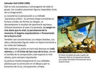 Salvador Dalí (1904-1989)
Dalí es más escandaloso y extravagante de todo el
grupo. Sus cuadros presentan figuras imposibles fruto
de su imaginación.
Le caracteriza la provocación y su método
"paranoico-crítico". Su primera etapa surrealista es
furiosa y ácida, las formas se alargan, se
descomponen o resultan de apariencia equívoca.
Utilizará alusiones al sexo y la paranoia. La sangre es
más dulce que la miel, La persistencia de la
memoria, El ángelus arquitectónico o Premonición
de la Guerra Civil.
También son característicos sus relojes blandos, sus
altas y destacadas figuras sobre un lejano horizonte y
las vistas de Cadaqués.
Más adelante su estilo se hará más barroco en Leda
atómica y en El Cristo de San Juan de la Cruz, donde
el sentido de la composición y del espacio es más
clásico, pero siempre inquietante.
Su pintura resulta excepcional en sus calidades
plásticas por la corrección en el dibujo y por la
presencia de la luz, transparente y limpia.
El título completo de este cuadro de
Salvador Dalí es Composición blanda
con judías hervidas (Premonición de la
Guerra Civil).
 