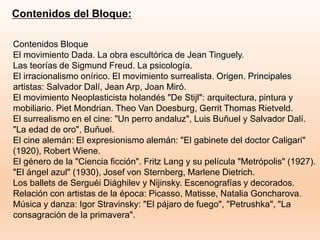 Contenidos del Bloque:
Contenidos Bloque
El movimiento Dada. La obra escultórica de Jean Tinguely.
Las teorías de Sigmund Freud. La psicología.
El irracionalismo onírico. El movimiento surrealista. Origen. Principales
artistas: Salvador Dalí, Jean Arp, Joan Miró.
El movimiento Neoplasticista holandés "De Stijl": arquitectura, pintura y
mobiliario. Piet Mondrian. Theo Van Doesburg, Gerrit Thomas Rietveld.
El surrealismo en el cine: "Un perro andaluz", Luis Buñuel y Salvador Dalí.
"La edad de oro", Buñuel.
El cine alemán: El expresionismo alemán: "El gabinete del doctor Caligari"
(1920), Robert Wiene.
El género de la "Ciencia ficción". Fritz Lang y su película "Metrópolis" (1927).
"El ángel azul" (1930), Josef von Sternberg, Marlene Dietrich.
Los ballets de Serguéi Diághilev y Nijinsky. Escenografías y decorados.
Relación con artistas de la época: Picasso, Matisse, Natalia Goncharova.
Música y danza: Igor Stravinsky: "El pájaro de fuego", "Petrushka", "La
consagración de la primavera".
 