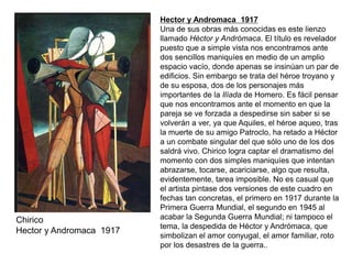 Chirico
Hector y Andromaca 1917
Hector y Andromaca 1917
Una de sus obras más conocidas es este lienzo
llamado Héctor y Andrómaca. El título es revelador
puesto que a simple vista nos encontramos ante
dos sencillos maniquíes en medio de un amplio
espacio vacío, donde apenas se insinúan un par de
edificios. Sin embargo se trata del héroe troyano y
de su esposa, dos de los personajes más
importantes de la Ilíada de Homero. Es fácil pensar
que nos encontramos ante el momento en que la
pareja se ve forzada a despedirse sin saber si se
volverán a ver, ya que Aquiles, el héroe aqueo, tras
la muerte de su amigo Patroclo, ha retado a Héctor
a un combate singular del que sólo uno de los dos
saldrá vivo. Chirico logra captar el dramatismo del
momento con dos simples maniquíes que intentan
abrazarse, tocarse, acariciarse, algo que resulta,
evidentemente, tarea imposible. No es casual que
el artista pintase dos versiones de este cuadro en
fechas tan concretas, el primero en 1917 durante la
Primera Guerra Mundial, el segundo en 1945 al
acabar la Segunda Guerra Mundial; ni tampoco el
tema, la despedida de Héctor y Andrómaca, que
simbolizan el amor conyugal, el amor familiar, roto
por los desastres de la guerra..
 