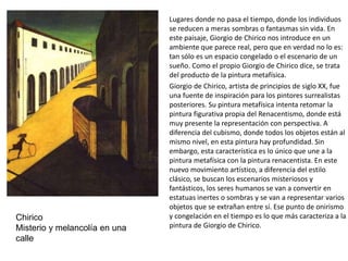 Lugares donde no pasa el tiempo, donde los individuos
se reducen a meras sombras o fantasmas sin vida. En
este paisaje, Giorgio de Chirico nos introduce en un
ambiente que parece real, pero que en verdad no lo es:
tan sólo es un espacio congelado o el escenario de un
sueño. Como el propio Giorgio de Chirico dice, se trata
del producto de la pintura metafísica.
Giorgio de Chirico, artista de principios de siglo XX, fue
una fuente de inspiración para los pintores surrealistas
posteriores. Su pintura metafísica intenta retomar la
pintura figurativa propia del Renacentismo, donde está
muy presente la representación con perspectiva. A
diferencia del cubismo, donde todos los objetos están al
mismo nivel, en esta pintura hay profundidad. Sin
embargo, esta característica es lo único que une a la
pintura metafísica con la pintura renacentista. En este
nuevo movimiento artístico, a diferencia del estilo
clásico, se buscan los escenarios misteriosos y
fantásticos, los seres humanos se van a convertir en
estatuas inertes o sombras y se van a representar varios
objetos que se extrañan entre sí. Ese punto de onirismo
y congelación en el tiempo es lo que más caracteriza a la
pintura de Giorgio de Chirico.
Chirico
Misterio y melancolía en una
calle
 