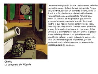 La conquista del filósofo. En este cuadro vemos todos los
elementos propios de la pintura de este artista. Por un
lado, la introducción de un elemento extraño, como las
dos alcachofas, da al receptor la sensación de estar
viendo algo absurdo y poco realista. Por otro lado,
vemos las sombras de dos personas que parecen
acercarse pero que realmente no están dentro del
cuadro, lo que nos produce un sentimiento de vacío,
soledad y cierta melancolía. También vemos elementos
propios de la modernidad, como las chimeneas de las
fábricas o la locomotora del tren. Por último, es preciso
fijarse en la languidez de la luz y en el escenario
amarillento. La luz es tenue y mitigada, lo que permite
crear un ambiente mágico e inquietante, y el foco
luminoso inunda toda la escena de un tono amarillo
apagado, propio del atardecer.
Chirico
La conquista del filósofo
 