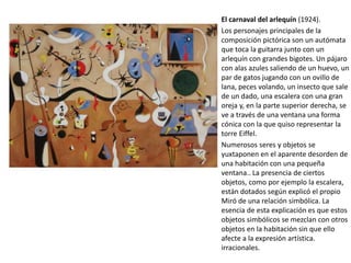 El carnaval del arlequín (1924).
Los personajes principales de la
composición pictórica son un autómata
que toca la guitarra junto con un
arlequín con grandes bigotes. Un pájaro
con alas azules saliendo de un huevo, un
par de gatos jugando con un ovillo de
lana, peces volando, un insecto que sale
de un dado, una escalera con una gran
oreja y, en la parte superior derecha, se
ve a través de una ventana una forma
cónica con la que quiso representar la
torre Eiffel.
Numerosos seres y objetos se
yuxtaponen en el aparente desorden de
una habitación con una pequeña
ventana.. La presencia de ciertos
objetos, como por ejemplo la escalera,
están dotados según explicó el propio
Miró de una relación simbólica. La
esencia de esta explicación es que estos
objetos simbólicos se mezclan con otros
objetos en la habitación sin que ello
afecte a la expresión artística.
irracionales.
 