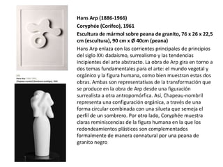 Hans Arp (1886-1966)
Coryphée (Corifeo), 1961
Escultura de mármol sobre peana de granito, 76 x 26 x 22,5
cm (escultura), 90 cm x Ø 40cm (peana)
Hans Arp enlaza con las corrientes principales de principios
del siglo XX: dadaísmo, surrealismo y las tendencias
incipientes del arte abstracto. La obra de Arp gira en torno a
dos temas fundamentales para el arte: el mundo vegetal y
orgánico y la figura humana, como bien muestran estas dos
obras. Ambas son representativas de la transformación que
se produce en la obra de Arp desde una figuración
surrealista a otra antropomórfica. Así, Chapeau-nombril
representa una configuración orgánica, a través de una
forma circular combinada con una silueta que semeja el
perfil de un sombrero. Por otro lado, Coryphée muestra
claras reminiscencias de la figura humana en la que los
redondeamientos plásticos son complementados
formalmente de manera connatural por una peana de
granito negro
 