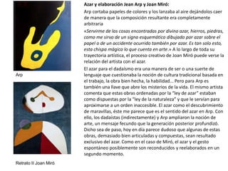 Azar y elaboración Jean Arp y Joan Miró:
Arp cortaba papeles de colores y los lanzaba al aire dejándolos caer
de manera que la composición resultante era completamente
arbitraria
«Servirme de las cosas encontradas por divino azar, hierros, piedras,
como me sirvo de un signo esquemático dibujado por azar sobre el
papel o de un accidente ocurrido también por azar. Es tan solo esto,
esta chispa mágica lo que cuenta en arte.» A lo largo de toda su
trayectoria artística, el proceso creativo de Joan Miró puede verse la
relación del artista con el azar.
El azar para el dadaísmo era una manera de ser o una suerte de
lenguaje que cuestionaba la noción de cultura tradicional basada en
el trabajo, la obra bien hecha, la habilidad... Pero para Arp es
también una llave que abre los misterios de la vida. El mismo artista
comenta que estas obras ordenadas por la “ley de azar” estaban
como dispuestas por la “ley de la naturaleza” y que le servían para
aproximarse a un orden inaccesible. El azar como el descubrimiento
de maravillas, éste me parece que es el sentido del azar en Arp. Con
ello, los dadaístas (indirectamente) y Arp ampliaron la noción de
arte, un mensaje fecundo que la generación posterior profundizó.
Dicho sea de paso, hoy en día parece dudoso que algunas de estas
obras, demasiado bien articuladas y compuestas, sean resultado
exclusivo del azar. Como en el caso de Miró, el azar y el gesto
espontáneo posiblemente son reconducidos y reelaborados en un
segundo momento.
Retrato II Joan Miró
Arp
 