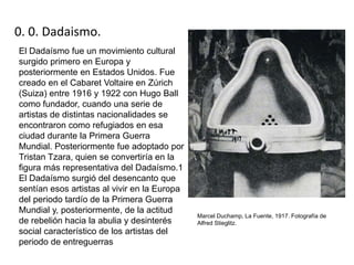 0. 0. Dadaismo.
El Dadaísmo fue un movimiento cultural
surgido primero en Europa y
posteriormente en Estados Unidos. Fue
creado en el Cabaret Voltaire en Zúrich
(Suiza) entre 1916 y 1922 con Hugo Ball
como fundador, cuando una serie de
artistas de distintas nacionalidades se
encontraron como refugiados en esa
ciudad durante la Primera Guerra
Mundial. Posteriormente fue adoptado por
Tristan Tzara, quien se convertiría en la
figura más representativa del Dadaísmo.1
El Dadaísmo surgió del desencanto que
sentían esos artistas al vivir en la Europa
del periodo tardío de la Primera Guerra
Mundial y, posteriormente, de la actitud
de rebelión hacia la abulia y desinterés
social característico de los artistas del
periodo de entreguerras
Marcel Duchamp, La Fuente, 1917. Fotografía de
Alfred Stieglitz.
 