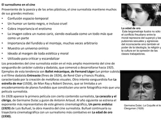 El surrealismo en el cine
Proveniente de la poesía y de las artes plásticas, el cine surrealista mantiene muchos
de sus grandes motivos:
• Confusión espacio-temporal
• Un humor un tanto negro, e incluso cruel
• Cobra importancia el erotismo
• La imagen cobra un nuevo cariz, siendo evaluada como un todo más que
como un parte
• Importancia del fundido y el montaje, muchas veces arbitrario
• Muestra un universo onírico
• Ideado al margen de toda estética y moral
• Utilizado para criticar y escandalizar
Los precedentes del cine surrealista están en el más amplio movimiento del cine de
vanguardia de carácter cubista y dadaísta, que comenzó a desarrollarse hacia 1925.
Ejemplos de esta tendencia son Ballet mécanique, de Fernand Léger (un pintor cubista)
o el filme dadaísta Entreacto (fines de 1924), de René Clair y Francis Picabia,
caracterizado por la creación de metáforas visuales. Otro intento vanguardista fue La
estrella de mar (1928), de Man Ray y Robert Desnos, que se limitaba a un
encadenamiento de planos fundidos que constituían una serie fotográfica más que una
película surrealista.
En 1928 aparece la primera película con cierto contenido surrealista, La caracola y el
clérigo, de Germaine Dulac y guion de Antonin Artaud. Al año siguiente se estrena el
exponente más representativo de este género cinematográfico, Un perro andaluz
(1929) de Luis Buñuel, la obra maestra del cine surrealista. Buñuel continuaría su
trayectoria cinematográfica con un surrealismo más combativo en La edad de oro
(1930).
Germaine Dulac: La Coquille et le
Clergyman (1928)
La edad de oro
Este largometraje ilustra no sólo
el conflicto freudiano entre la
moral represora del superyó y las
pulsiones sexuales y agresivas
del inconsciente sino también el
poder de la ideología, la religión y
la cultura en la opresión de las
clases trabajadoras.
 