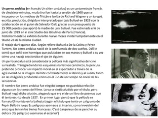 Un perro andaluz (en francés Un chien andalou) es un cortometraje francés
de diecisiete minutos, mudo (no fue hasta la versión de 1960 que se
incorporaron los motivos de Tristán e Isolda de Richard Wagner y un tango),
escrito, producido, dirigido e interpretado por Luis Buñuel en 1929 con la
colaboración en el guion de Salvador Dalí, gracias a un presupuesto de
25 000 pesetas que aportó la madre de Luis Buñuel. Fue estrenada el 6 de
junio de 1929 en el cine Studio des Ursulines de París (Francia).
Posteriormente se exhibió durante nueve meses ininterrumpidamente en el
Studio 28 de la misma ciudad.
El rodaje duró quince días. Según refiere Buñuel a De la Colina y Pérez
Turrent, Un perro andaluz nació de la confluencia de dos sueños. Dalí le
contó que soñó con hormigas que pululaban en sus manos y Buñuel a su vez
cómo una navaja seccionaba el ojo de alguien.
Un perro andaluz está considerada la película más significativa del cine
surrealista. Transgrediendo los esquemas narrativos canónicos, la película
pretende provocar un impacto moral en el espectador a través de la
agresividad de la imagen. Remite constantemente al delirio y al sueño, tanto
en las imágenes producidas como en el uso de un tiempo no lineal de las
secuencias.
El nombre Un perro andaluz fue elegido porque no guardaba relación
alguna con los temas del filme. Lorca se sintió aludido por el título, pero
Buñuel negó dicha alusión, alegando que era el de un libro de poemas que
él tenía escrito desde 1927. En primer lugar pensó que la película se
llamara El marista en la ballesta (según el título que tenía un caligrama de
Pepín Bello) y luego Es peligroso asomarse al interior, como inversión del
aviso que tenían los trenes franceses: C'est dangereux de se pencher au
dehors ('Es peligroso asomarse al exterior')
 