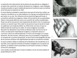 La extensión de la descripción de los planos de esta película es obligada si
se quiere dar cuenta de su carácter de poema en imágenes, cuyos hallazgos
visuales proceden en gran medida del poemario homónimo que Luis Buñuel
tenía listo para la imprenta en 1927.
El mismo Buñuel señalaba la importancia que para él tenían los sueños, las
visiones y los delirios en su vida cotidiana, en el grupo surrealista de París y,
por tanto, en su cine. Por influencia de las teorías de Sigmund Freud, el
surrealismo admitía las imágenes e ideas oníricas dentro de sus postulados.
Toda la cinta puede definirse como una sucesión de sueños encadenados.
Posee una de las secuencias más impactantes de todo el cine: la navaja que
secciona un ojo de mujer. Para rodar la secuencia en que el ojo de la mujer
es sajado por una navaja de afeitar se utilizó el de una vaca a la que se
afeitó el pelo de la piel que lo rodea. En varias imágenes se pueden
descubrir las obsesiones recurrentes en Buñuel y Dalí. Así ocurre con la
crítica a la educación impartida por la Iglesia, la represión sexual, el
«carnuzo» o burro en descomposición, la mano con hormigas o el cuerpo
femenino. De esta manera, artesanal, pero muy innovadora e inquietante
en la época de su primera proyección, se da el inicio cinematográfico de dos
de las carreras artísticas más significativas de todo el surrealismo mundial.
Un perro andaluz refleja el ambiente de la Residencia de Estudiantes en la
que Dalí, Lorca y Buñuel convivían.El hombre castigado cara a la pared, los
pupitres, la rebelión ante la autoridad, los hermanos maristas o el deseo
carnal así lo atestiguan.
Lorca estaba convencido que «el perro andaluz» era él, tal como explicó el
propio Buñuel en 1975
 