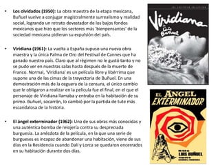• Los olvidados (1950): La obra maestra de la etapa mexicana,
Buñuel vuelve a conjugar magistralmente surrealismo y realidad
social, logrando un retrato devastador de los bajos fondos
mexicanos que hizo que los sectores más 'bienpensantes' de la
sociedad mexicana pidieran su expulsión del país.
• Viridiana (1961): La vuelta a España supuso una nueva obra
maestra y la única Palma de Oro del Festival de Cannes que ha
ganado nuestro país. Claro que al régimen no le gustó tanto y no
se pudo ver en nuestras salas hasta después de la muerte de
Franco. Normal, 'Viridiana' es un película libre y libérrima que
supone una de las cimas de la trayectoria de Buñuel. En una
demostración más de la ceguera de la censura, el único cambio
que le obligaron a realizar en la película fue el final, en el que el
personaje de Viridiana llamaba y entraba en la habitación de su
primo. Buñuel, socarrón, lo cambió por la partida de tute más
escandalosa de la historia.
• El ángel exterminador (1962): Una de sus obras más conocidas y
una auténtica bomba de relojería contra su despreciada
burguesía. La anécdota de la película, en la que una serie de
burgueses es incapaz de abandonar una habitación, viene de sus
días en la Residencia cuando Dalí y Lorca se quedaron encerrados
en su habitación durante dos días.
 