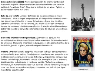 Simón del desierto (1965): Nueva demostración del enorme sentido del
humor del aragonés. Hay momentos en este mediometraje que parecen
salidos de 'La vida de Brian'. Claro que la película de los Monty Python se
estrenó catorce años más tarde.
Belle de Jour (1967): La mejor definición de esa dicotomía en la mujer
'buñueliana', entre la virgen y la prostituta, en una película en la que, como
casi siempre en el director, el motor de todo es el deseo. Una hierática
Catherine Denueve da vida a Severine, una mujer casada con un médico
incapaz de mantener relaciones sexuales con él, que terminará llevando una
doble vida cuando se convierta en la 'bella de día' del título en un prostíbulo
parisino.
El discreto encanto de la burguesía (1972): Una de las películas más
surrealistas de su última etapa, llega a incluir una escena de un sueño dentro
de un sueño, 'El discreto encanto de la burguesía' es otra acertada crítica de la
institución, junto a la iglesia, que más despreciaba don Luis.
Tristana 1970 Don Lope ha acogido a Tristana en su hogar para cumplir una
promesa hecha a sus padres. Pero la joven es muy hermosa y se convierte en
la obsesión del anciano, que a fuerza de tiempo y de paciencia consigue sus
favores. Sin embargo, cuando ella conoce a un joven pintor que la enamora,
decide cambiar radicalmente el rumbo de su vida. "Buñuel usa imágenes
freudianas, un humor escandaloso y un estilo de cámara tranquilo y lírico para
crear una de sus obras más complejas y completas, una película que sigue
molestando y cautivando"
 