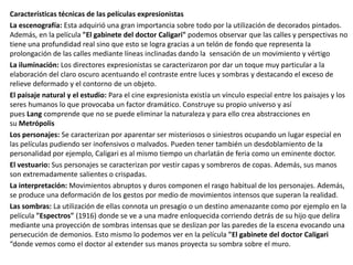 Características técnicas de las películas expresionistas
La escenografía: Esta adquirió una gran importancia sobre todo por la utilización de decorados pintados.
Además, en la película "El gabinete del doctor Caligari" podemos observar que las calles y perspectivas no
tiene una profundidad real sino que esto se logra gracias a un telón de fondo que representa la
prolongación de las calles mediante líneas inclinadas dando la sensación de un movimiento y vértigo
La iluminación: Los directores expresionistas se caracterizaron por dar un toque muy particular a la
elaboración del claro oscuro acentuando el contraste entre luces y sombras y destacando el exceso de
relieve deformado y el contorno de un objeto.
El paisaje natural y el estudio: Para el cine expresionista existía un vínculo especial entre los paisajes y los
seres humanos lo que provocaba un factor dramático. Construye su propio universo y así
pues Lang comprende que no se puede eliminar la naturaleza y para ello crea abstracciones en
su Metrópolis
Los personajes: Se caracterizan por aparentar ser misteriosos o siniestros ocupando un lugar especial en
las películas pudiendo ser inofensivos o malvados. Pueden tener también un desdoblamiento de la
personalidad por ejemplo, Caligari es al mismo tiempo un charlatán de feria como un eminente doctor.
El vestuario: Sus personajes se caracterizan por vestir capas y sombreros de copas. Además, sus manos
son extremadamente salientes o crispadas.
La interpretación: Movimientos abruptos y duros componen el rasgo habitual de los personajes. Además,
se produce una deformación de los gestos por medio de movimientos intensos que superan la realidad.
Las sombras: La utilización de ellas connota un presagio o un destino amenazante como por ejemplo en la
película "Espectros" (1916) donde se ve a una madre enloquecida corriendo detrás de su hijo que delira
mediante una proyección de sombras intensas que se deslizan por las paredes de la escena evocando una
persecución de demonios. Esto mismo lo podemos ver en la película "El gabinete del doctor Caligari
“donde vemos como el doctor al extender sus manos proyecta su sombra sobre el muro.
 