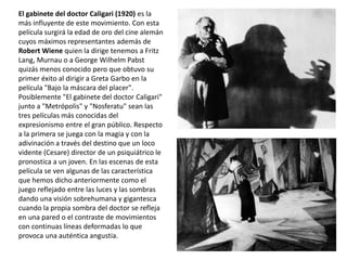 El gabinete del doctor Caligari (1920) es la
más influyente de este movimiento. Con esta
película surgirá la edad de oro del cine alemán
cuyos máximos representantes además de
Robert Wiene quien la dirige tenemos a Fritz
Lang, Murnau o a George Wilhelm Pabst
quizás menos conocido pero que obtuvo su
primer éxito al dirigir a Greta Garbo en la
película "Bajo la máscara del placer".
Posiblemente "El gabinete del doctor Caligari"
junto a "Metrópolis" y "Nosferatu" sean las
tres películas más conocidas del
expresionismo entre el gran público. Respecto
a la primera se juega con la magia y con la
adivinación a través del destino que un loco
vidente (Cesare) director de un psiquiátrico le
pronostica a un joven. En las escenas de esta
película se ven algunas de las característica
que hemos dicho anteriormente como el
juego reflejado entre las luces y las sombras
dando una visión sobrehumana y gigantesca
cuando la propia sombra del doctor se refleja
en una pared o el contraste de movimientos
con continuas líneas deformadas lo que
provoca una auténtica angustia.
 