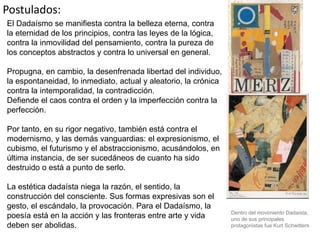 Postulados:
El Dadaísmo se manifiesta contra la belleza eterna, contra
la eternidad de los principios, contra las leyes de la lógica,
contra la inmovilidad del pensamiento, contra la pureza de
los conceptos abstractos y contra lo universal en general.
Propugna, en cambio, la desenfrenada libertad del individuo,
la espontaneidad, lo inmediato, actual y aleatorio, la crónica
contra la intemporalidad, la contradicción.
Defiende el caos contra el orden y la imperfección contra la
perfección.
Por tanto, en su rigor negativo, también está contra el
modernismo, y las demás vanguardias: el expresionismo, el
cubismo, el futurismo y el abstraccionismo, acusándolos, en
última instancia, de ser sucedáneos de cuanto ha sido
destruido o está a punto de serlo.
La estética dadaísta niega la razón, el sentido, la
construcción del consciente. Sus formas expresivas son el
gesto, el escándalo, la provocación. Para el Dadaísmo, la
poesía está en la acción y las fronteras entre arte y vida
deben ser abolidas.
Dentro del movimiento Dadaista,
uno de sus principales
protagonistas fue Kurt Schwitters
 