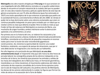 Metropolis esta obra maestra dirigida por Fritz Lang en la que conviven en
una megalópolis del año 2000 obreros recluidos en un guetto subterráneo
donde se encuentra el corazón industrial de la ciudad y del que no pueden
salir. En esta obra maestra futurista y película capital dentro de este tipo de
género se presenta con casi 75 años de diferencia (pues fue estrenada en
1927) una visión apocalíptica de lo que entonces se pensaba que podría ser
la sociedad del futuro y concretamente el efecto del año 2000. Se retrata el
poder de la clase dominante sobre unos obreros esclavizados que viven en
continua pesadilla trabajando sin parar pero incitados por un robot que se
revelan contra la clase que detenta el poder. Pero no todo es malo ya que
Freder (el hijo del soberano de Metrópolis) se enamora de María, una
muchacha de origen humilde y ambos intentaran evitar la destrucción
apelando a los sentimientos y al amor.
Por primera vez en la historia del cine, se rodaron los rascacielos y las
visionarias construcciones urbanas mediante el denominado procedimiento
Schüfftan, consistente en la utilización de pequeñas maquetas en escenas
reales para crear la ilusión de estar vislumbrando gigantescas
construcciones. Así, tenemos la oportunidad de recorrer una ciudad
fantástica, ondulante, una especie de parque de atracciones, que por sí
solo debe excitar la imaginación y los nervios de sus habitantes.
Por ello llegamos a la conclusión de que Metrópolis es una obra
eminentemente visual: el imponente reloj que sólo marca las diez horas de
jornada laboral, las coreografías propias de los obreros trabajando en las
entrañas de la tierra, las simetrías que provocan las entradas y salidas de
las masas de trabajadores de la fábrica (la masa, en formación geométrica,
moviéndose a un ritmo mecánico), el movimiento cadencioso del robot, los
contrastes de dos espacios concebidos de la misma forma opresiva como
son la sala de maquinas del subsuelo y los jardines eternos de Metrópolis,
las danzas de los aviones sobrevolando la ciudad, las figuras que forman los
miles de extras en la evocación de la Torre de Babel.
 