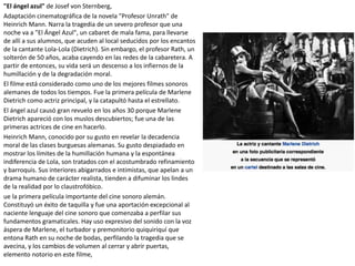 "El ángel azul" de Josef von Sternberg,
Adaptación cinematográfica de la novela "Profesor Unrath" de
Heinrich Mann. Narra la tragedia de un severo profesor que una
noche va a "El Ángel Azul", un cabaret de mala fama, para llevarse
de allí a sus alumnos, que acuden al local seducidos por los encantos
de la cantante Lola-Lola (Dietrich). Sin embargo, el profesor Rath, un
solterón de 50 años, acaba cayendo en las redes de la cabaretera. A
partir de entonces, su vida será un descenso a los infiernos de la
humillación y de la degradación moral.
El filme está considerado como uno de los mejores filmes sonoros
alemanes de todos los tiempos. Fue la primera película de Marlene
Dietrich como actriz principal, y la catapultó hasta el estrellato.
El ángel azul causó gran revuelo en los años 30 porque Marlene
Dietrich apareció con los muslos descubiertos; fue una de las
primeras actrices de cine en hacerlo.
Heinrich Mann, conocido por su gusto en revelar la decadencia
moral de las clases burguesas alemanas. Su gusto despiadado en
mostrar los límites de la humillación humana y la espontánea
indiferencia de Lola, son tratados con el acostumbrado refinamiento
y barroquis. Sus interiores abigarrados e intimistas, que apelan a un
drama humano de carácter realista, tienden a difuminar los lindes
de la realidad por lo claustrofóbico.
ue la primera película importante del cine sonoro alemán.
Constituyó un éxito de taquilla y fue una aportación excepcional al
naciente lenguaje del cine sonoro que comenzaba a perfilar sus
fundamentos gramaticales. Hay uso expresivo del sonido con la voz
áspera de Marlene, el turbador y premonitorio quiquiriquí que
entona Rath en su noche de bodas, perfilando la tragedia que se
avecina, y los cambios de volumen al cerrar y abrir puertas,
elemento notorio en este filme,
 