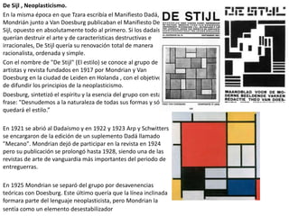 De Sijl , Neoplasticismo.
En la misma época en que Tzara escribía el Manifiesto Dadá,
Mondrián junto a Van Doesburg publicaban el Manifiesto De
Sijl, opuesto en absolutamente todo al primero. Si los dadaístas
querían destruir el arte y de características destructivas e
irracionales, De Stijl quería su renovación total de manera
racionalista, ordenada y simple.
Con el nombre de "De Stijl" (El estilo) se conoce al grupo de
artistas y revista fundados en 1917 por Mondrian y Van
Doesburg en la ciudad de Leiden en Holanda , con el objetivo
de difundir los principios de la neoplasticismo.
Doesburg, sintetizó el espíritu y la esencia del grupo con esta
frase: "Desnudemos a la naturaleza de todas sus formas y sólo
quedará el estilo.”
En 1921 se abrió al Dadaísmo y en 1922 y 1923 Arp y Schwitters
se encargaron de la edición de un suplemento Dadá llamado
"Mecano". Mondrian dejó de participar en la revista en 1924
pero su publicación se prolongó hasta 1928, siendo una de las
revistas de arte de vanguardia más importantes del periodo de
entreguerras.
En 1925 Mondrian se separó del grupo por desavenencias
teóricas con Doesburg. Este último quería que la línea inclinada
formara parte del lenguaje neoplasticista, pero Mondrian la
sentía como un elemento desestabilizador
 