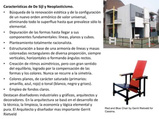 Características de De Sijl y Neoplasticismo.
• Búsqueda de la renovación estética y de la configuración
de un nuevo orden armónico de valor universal,
eliminando todo lo superfluo hasta que prevalece sólo lo
elemental.
• Depuración de las formas hasta llegar a sus
componentes fundamentales: líneas, planos y cubos.
• Planteamiento totalmente racionalista.
• Estructuración a base de una armonía de líneas y masas
coloreadas rectangulares de diversa proporción, siempre
verticales, horizontales o formando ángulos rectos.
• Creación de ritmos asimétricos, pero con gran sentido
del equilibrio, logrado por la compensación de las
formas y los colores. Nunca se recurre a la simetría.
• Colores planos, de carácter saturado (primarios:
amarillo, azul, rojo) o tonal (blanco, negro y grises).
• Empleo de fondos claros.
Destacan diseñadores industriales y gráficos, arquitectos y
decoradores. En la arquitectura se basó en el desarrollo de
la técnica, la limpieza, la economía y lógica elemental y
pura. El Arquitecto y diseñador mas importante Gerrit
Rietveld
Red and Blue Chair by Gerrit Rietveld for
Cassina,
 