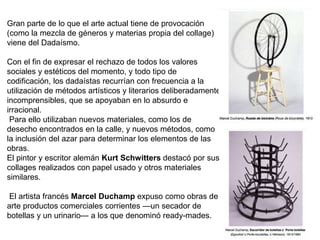 Gran parte de lo que el arte actual tiene de provocación
(como la mezcla de géneros y materias propia del collage)
viene del Dadaísmo.
Con el fin de expresar el rechazo de todos los valores
sociales y estéticos del momento, y todo tipo de
codificación, los dadaístas recurrían con frecuencia a la
utilización de métodos artísticos y literarios deliberadamente
incomprensibles, que se apoyaban en lo absurdo e
irracional.
Para ello utilizaban nuevos materiales, como los de
desecho encontrados en la calle, y nuevos métodos, como
la inclusión del azar para determinar los elementos de las
obras.
El pintor y escritor alemán Kurt Schwitters destacó por sus
collages realizados con papel usado y otros materiales
similares.
El artista francés Marcel Duchamp expuso como obras de
arte productos comerciales corrientes —un secador de
botellas y un urinario— a los que denominó ready-mades.
 