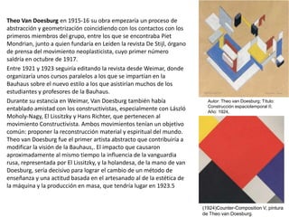 Theo Van Doesburg en 1915-16 su obra empezaría un proceso de
abstracción y geometrización coincidiendo con los contactos con los
primeros miembros del grupo, entre los que se encontraba Piet
Mondrian, junto a quien fundaría en Leiden la revista De Stijl, órgano
de prensa del movimiento neoplasticista, cuyo primer número
saldría en octubre de 1917.
Entre 1921 y 1923 seguiría editando la revista desde Weimar, donde
organizaría unos cursos paralelos a los que se impartían en la
Bauhaus sobre el nuevo estilo a los que asistirían muchos de los
estudiantes y profesores de la Bauhaus.
Durante su estancia en Weimar, Van Doesburg también había
entablado amistad con los constructivistas, especialmente con László
Moholy-Nagy, El Lissitzky y Hans Richter, que pertenecen al
movimiento Constructivista. Ambos movimientos tenían un objetivo
común: proponer la reconstrucción material y espiritual del mundo.
Theo van Doesburg fue el primer artista abstracto que contribuiría a
modificar la visión de la Bauhaus,. El impacto que causaron
aproximadamente al mismo tiempo la influencia de la vanguardia
rusa, representada por El Lissitzky, y la holandesa, de la mano de van
Doesburg, sería decisivo para lograr el cambio de un método de
enseñanza y una actitud basada en el artesanado al de la estética de
la máquina y la producción en masa, que tendría lugar en 1923.5
(1924)Counter-Composition V, pintura
de Theo van Doesburg.
Autor: Theo van Doesburg; Título:
Construcción espaciotemporal II;
Año: 1924,
 
