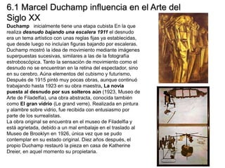 Duchamp inicialmente tiene una etapa cubista En la que
realiza desnudo bajando una escalera 1911 el desnudo
era un tema artístico con unas reglas fijas ya establecidas,
que desde luego no incluían figuras bajando por escaleras.
Duchamp mostró la idea de movimiento mediante imágenes
superpuestas sucesivas, similares a las de la fotografía
estroboscópica. Tanto la sensación de movimiento como el
desnudo no se encuentran en la retina del espectador, sino
en su cerebro. Aúna elementos del cubismo y futurismo,
Después de 1915 pintó muy pocas obras, aunque continuó
trabajando hasta 1923 en su obra maestra, La novia
puesta al desnudo por sus solteros aún (1923, Museo de
Arte de Filadelfia), una obra abstracta, conocida también
como El gran vidrio (Le grand verre). Realizada en pintura
y alambre sobre vidrio, fue recibida con entusiasmo por
parte de los surrealistas.
La obra original se encuentra en el museo de Filadelfia y
está agrietada, debido a un mal embalaje en el traslado al
Museo de Brooklyn en 1926, única vez que se pudo
contemplar en su estado original. Diez años después, el
propio Duchamp restauró la pieza en casa de Katherine
Dreier, en aquel momento su propietaria.
6.1 Marcel Duchamp influencia en el Arte del
Siglo XX
 
