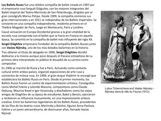 Los Ballets Rusos fue una célebre compañía de ballet creada en 1907 por
el empresario ruso Serguéi Diáguilev, con los mejores integrantes del
Ballet Imperial del Teatro Mariinsky de San Petersburgo, dirigidos por el
gran coreógrafo Marius Petipa. Desde 1909, la compañía comienza sus
giras internacionales y en 1911 se independiza de los Ballets Imperiales. Se
convierte en una compañía independiente, residente primero en el
Théâtre Mogador de París, luego en Montecarlo, París y Londres.
Causó sensación en Europa Occidental gracias a la gran vitalidad de la
escuela rusa comparada con el ballet que se hacía en Francia en aquella
época. Se convirtió en la compañía de ballet más influyente del siglo XX.
Sergéi Diághilev empresario fundador de la compañía Ballets Russes junto
con Vaslav Nijinsky, uno de los más dotados bailarines en la historia .
Tras obtener el título de abogado en 1896, Sergei Diághilev decidió
dedicarse a la música aunque poco después el fracaso estrepitoso de su
primera obra interpretada en público le disuadió de su carrera como
compositor.
En 1906 se marchó de Rusia y fue a París. Actuando como contacto
cultural entre ambos países, organizó exposiciones de arte ruso y
conciertos de música rusa. En 1909, el gran duque Vladimir le encargó que
estableciera los Ballets Rusos en París. Desde el primer momento, los
Ballets Rusos fueron un centro de experimentación artística. Coreógrafos
como Michel Fokine y Léonide Massine, compositores como Claude
Debussy, Maurice Ravel e Igor Stravinsky, y diseñadores como los viejos
amigos de Diaghilev de su época de estudiante, Bakst y Benois, ejercieron
y recibieron su influencia mutuamente, en una impresionante síntesis
creativa. Entre los bailarines legendarios de los Ballets Rusos, procedentes
de las filas de los teatros rusos Mariinsky y Bolshoi, figuran Anna Pavlova,
Fokine y un joven extraordinario, de diecinueve años, llamado Vaslav
Nijinski.
Lubov Tchernicheva and Vaslav Nijinsky -
Nijinsky dans le rôle du Faune (1912)
 