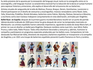 Su éxito proviene de la apuesta por la renovación del lenguaje visual, tanto en la coreografía como en la
escenografía, y del lenguaje musical. La característica esencial fue la reducción de la danza al cuerpo humano
para expresar historias y emociones, ello explica el desarrollo del virtuosismo de sus bailarines.
Artistas visuales de vanguardia de la talla de Matisse, Picasso, Braque, Derain, Goncharova, Laurencien o
Chanel participaron en el diseño de vestuarios y escenografías; músicos renovadores como Ravel, Satie,
Falla, Stravinsky, Prokófiev, Rimski-Kórsakov; bailarines como Fokine, Nijinsky, Pávlova, Karsavina o Massine,
y escritores como Jean Cocteau trabajaron conjuntamente en esta obstinación, animados por Diaghilev.
Ballet Ruso en España: después de la primera guerra mundial Barcelona resultó ser un punto de partida
idóneo durante la década de 1920 para iniciar las giras después de cerrar las temporadas invernales en
Montecarlo. Los artistas españoles fueron cobrando importancia, siguiendo la estela de Josep Maria Sert, el
primer no ruso en diseñar un ballet para Diaghilev. Destacan nombres como Juan Gris, Joan Miró, Pedro
Pruna y, sobre todo, Pablo Picasso. Todos ellos diseñaron decorados y vestuario y, además, ilustraron la
compañía y participaron en programas especiales producidos por los ballets rusos. Compositores (el más
destacado fue Manuel de Falla), directores de orquesta y bailarines españoles se incorporaron a la compañía
de Diaghilev, y en 1921 una troupe de bailarines españoles presentó Cuadro Flamenco en París y Londres.
 