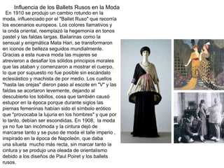 En 1910 se produjo un cambio rotundo en la
moda, influenciado por el "Ballet Ruso" que recorría
los escenarios europeos. Los colores llamativos y
la onda oriental, reemplazó la hegemonía en tonos
pastel y las faldas largas. Bailarinas como la
sensual y enigmática Mata Hari, se transformaron
en iconos de belleza seguidos mundialmente.
Gracias a esta nueva moda las mujeres se
atrevieron a desafiar los sólidos principios morales
que las ataban y comenzaron a mostrar el cuerpo,
lo que por supuesto no fue posible sin escándalo
eclesiástico y machista de por medio. Los cuellos
"hasta las orejas" dieron paso al escote en "V" y las
faldas se acortaron levemente, dejando al
descubierto los tobillos, cosa que también causó
estupor en la época porque durante siglos las
piernas femeninas habían sido el símbolo erótico
que "provocaba la lujuria en los hombres" y que por
lo tanto, debían ser escondidas. En 1908, la moda
ya no fue tan incómoda y la cintura dejó de
marcarse tanto y se puso de moda el talle imperio ,
inspirado en la época de Napoleón, que daba
una silueta mucho más recta, sin marcar tanto la
cintura y se produjo una oleada de orientalismo
debido a los diseños de Paul Poiret y los ballets
rusos.
Influencia de los Ballets Rusos en la Moda
 