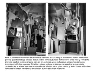Esta, la primera de Schwitters experimentos Merzbau, era un arte y la arquitectura híbrida instalación
pionera que él construyó en casa de sus padres en los suburbios de Hannover entre 1923 y 1936.Este
proyecto creativo continuo era una obra sin precedentes, y que incluso sus amigos más cercanos
encontraron difícil de entender. Schwitters mismo tuvieron problemas para explicar lo que estaba
haciendo, por el arte en este momento era lo que mirabas, no lo que rodeaba, y ahora nuestros términos
familiares de 'Medio Ambiente' y 'Instalación' aún no se habían inventado.
 