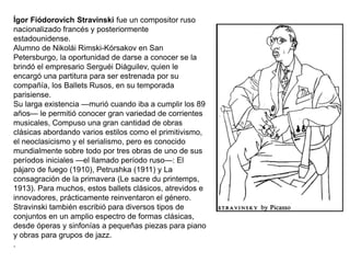 Ígor Fiódorovich Stravinski fue un compositor ruso
nacionalizado francés y posteriormente
estadounidense.
Alumno de Nikolái Rimski-Kórsakov en San
Petersburgo, la oportunidad de darse a conocer se la
brindó el empresario Serguéi Diáguilev, quien le
encargó una partitura para ser estrenada por su
compañía, los Ballets Rusos, en su temporada
parisiense.
Su larga existencia —murió cuando iba a cumplir los 89
años— le permitió conocer gran variedad de corrientes
musicales, Compuso una gran cantidad de obras
clásicas abordando varios estilos como el primitivismo,
el neoclasicismo y el serialismo, pero es conocido
mundialmente sobre todo por tres obras de uno de sus
períodos iniciales —el llamado período ruso—: El
pájaro de fuego (1910), Petrushka (1911) y La
consagración de la primavera (Le sacre du printemps,
1913). Para muchos, estos ballets clásicos, atrevidos e
innovadores, prácticamente reinventaron el género.
Stravinski también escribió para diversos tipos de
conjuntos en un amplio espectro de formas clásicas,
desde óperas y sinfonías a pequeñas piezas para piano
y obras para grupos de jazz.
.
 