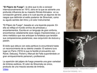 “El Pájaro de Fuego”, la obra que lo dio a conocer
internacionalmente en 1910, obra en la que se advierte una
profunda influencia de su maestro Rimski-Kórsakov en su
concepción general, pese a lo cual apunta ya algunos de los
rasgos que definirán el estilo posterior de Stravinski, como
su agudo sentido del ritmo y el color instrumental.
"El Pájaro de Fuego", basada en una leyenda popular. En
ella se refleja el mundo onírico de princesas y
encantamientos. Escrita en un lenguaje de gran sinfonía,
encontramos veladamente esos rasgos ImpresIonistas y un
ritmo melódico que nos anticipan la fortaleza que tendrán
sus composiciones posteriores; esa conjunción de dulzura y
pasión.
El éxito que obtuvo con esta partitura lo encumbrará hasta
un reconocimiento de su talento creador. El estreno tuvo
lugar en París (1910) lo que le facilitó el encuentro con
Ravel, Debussy, Florent y Manuel de Falla suponiéndole un
gran enriquecimiento personal y profesional.
La aparición del pájaro de fuego presenta una gran variedad
de timbres exóticos. El color de Stravinsky es único,
producto de una mezcla secreta de timbres.
Video TAMARA KARSAVINA - KARSAVINA E ADOLF
BOLM EM FIREBIRD, 1911.
 