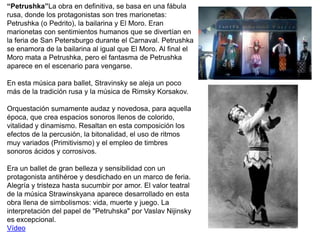 “Petrushka”La obra en definitiva, se basa en una fábula
rusa, donde los protagonistas son tres marionetas:
Petrushka (o Pedrito), la bailarina y El Moro. Eran
marionetas con sentimientos humanos que se divertían en
la feria de San Petersburgo durante el Carnaval. Petrushka
se enamora de la bailarina al igual que El Moro. Al final el
Moro mata a Petrushka, pero el fantasma de Petrushka
aparece en el escenario para vengarse.
En esta música para ballet, Stravinsky se aleja un poco
más de la tradición rusa y la música de Rimsky Korsakov.
Orquestación sumamente audaz y novedosa, para aquella
época, que crea espacios sonoros llenos de colorido,
vitalidad y dinamismo. Resaltan en esta composición los
efectos de la percusión, la bitonalidad, el uso de ritmos
muy variados (Primitivismo) y el empleo de timbres
sonoros ácidos y corrosivos.
Era un ballet de gran belleza y sensibilidad con un
protagonista antihéroe y desdichado en un marco de feria.
Alegría y tristeza hasta sucumbir por amor. El valor teatral
de la música Strawinskyana aparece desarrollado en esta
obra llena de simbolismos: vida, muerte y juego. La
interpretación del papel de "Petruhska" por Vaslav Nijinsky
es excepcional.
Vídeo
 