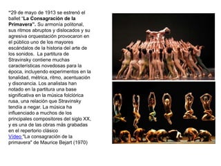 “29 de mayo de 1913 se estrenó el
ballet “La Consagración de la
Primavera”. Su armonía politonal,
sus ritmos abruptos y dislocados y su
agresiva orquestación provocaron en
el público uno de los mayores
escándalos de la historia del arte de
los sonidos. La partitura de
Stravinsky contiene muchas
características novedosas para la
época, incluyendo experimentos en la
tonalidad, métrica, ritmo, acentuación
y disonancia. Los analistas han
notado en la partitura una base
significativa en la música folclórica
rusa, una relación que Stravinsky
tendía a negar. La música ha
influenciado a muchos de los
principales compositores del siglo XX,
y es una de las obras más grabadas
en el repertorio clásico
Vídeo "La consagración de la
primavera" de Maurice Bejart (1970)
 
