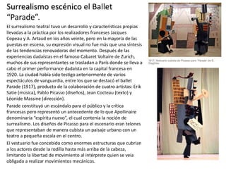 Surrealismo escénico el Ballet
“Parade”.
El surrealismo teatral tuvo un desarrollo y características propias
llevadas a la práctica por los realizadores franceses Jacques
Copeau y A. Artaud en los años veinte, pero en la mayoría de las
puestas en escena, su expresión visual no fue más que una síntesis
de las tendencias renovadoras del momento. Después de las
experiencias dadaístas en el famoso Cabaret Voltaire de Zurich,
muchos de sus representantes se trasladan a París donde se lleva a
cabo el primer performance dadaísta en la capital francesa en
1920. La ciudad había sido testigo anteriormente de varios
espectáculos de vanguardia, entre los que se destacó el ballet
Parade (1917), producto de la colaboración de cuatro artistas: Erik
Satie (música), Pablo Picasso (diseños), Jean Cocteau (texto) y
Léonide Massine (dirección).
Parade constituyó un escándalo para el público y la crítica
francesas pero representó un antecedente de lo que Apollinaire
denominaría “espíritu nuevo”, el cual contenía la noción de
surrealismo. Los diseños de Picasso para el escenario eran telones
que representaban de manera cubista un paisaje urbano con un
teatro a pequeña escala en el centro.
El vestuario fue concebido como enormes estructuras que cubrían
a los actores desde la rodilla hasta más arriba de la cabeza,
limitando la libertad de movimiento al intérprete quien se veía
obligado a realizar movimientos mecánicos.
 