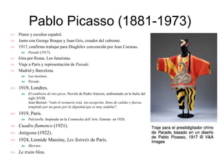 Pablo Picasso (1881-1973)
 Pintor y escultor español.
 Junto con George Braque y Juan Gris, creador del cubismo.
 1917, confirmo trabajar para Diaghilev convencido por Jean Cocteau.
 Parade (1917).
 Gira por Roma. Los futuristas.
 Viaje a Paris y representación de Parade.
 Madrid y Barcelona.
 Las meninas.
 Parade.
 1919, Londres.
 El sombrero de tres picos. Novela de Pedro Alarcon, ambientado en la Italia del
siglo XVIII.
Jean Bernier: “todo el vestuario está, sin excepción, lleno de calidez y fuerza,
templado por un gusto por la dignidad que es muy andaluz”.
 1919, Paris.
 Pulcinella. Inspirada en la Commedia dell’Arte. Estreno en 1920.
 Cuadro flamenco (1921).
 Antigona (1922).
 1924, Leonide Massine, Les Soireés de Paris.
 Mercure.
 Le train bleu.
 