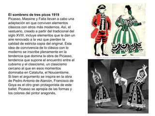El sombrero de tres picos 1919
Picasso, Massine y Falla llevan a cabo una
adaptación en que conviven elementos
clásicos con otros más modernos. Así, el
vestuario, creado a partir del tradicional del
siglo XVIII, incluye elementos que le dan un
aire renovado a la vez que pierden la
calidad de estricta copia del original. Esta
idea de convivencia de lo clásico con lo
moderno se inscribe plenamente en la
tendencia que domina la obra de Picasso,
tendencia que supone el encuentro entre el
cubismo y el clasicismo, un clasicismo
cercano al que en esos momentos
dominaba en Cataluña, el Noucentisme.
Si bien el argumento se inspira en la obra
de Pedro Antonio de Alarcón, Francisco de
Goya es el otro gran protagonista de este
ballet. Picasso se apropia de las formas y
los colores del pintor aragonés,
 
